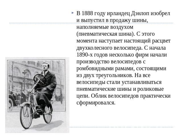 В 1888 году ирландец Дэнлоп изобрел и выпустил в продажу шины, наполняемые воздухом (пневматическая шина). С этого момента наступает настоящий расцвет двухколесного велосипеда. С начала 1890-х годов несколько фирм начали производство велосипедов с р…