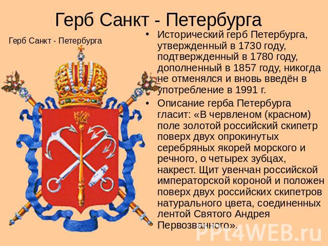 Герб Санкт - Петербурга Герб Санкт - Петербурга Исторический герб Петербурга, утвержденный в 1730 году, подтвержденный в 1780 году, дополненный в 1857 году, никогда не отменялся и вновь введён в употребление в 1991 г. Описание герба Петербурга гласи…