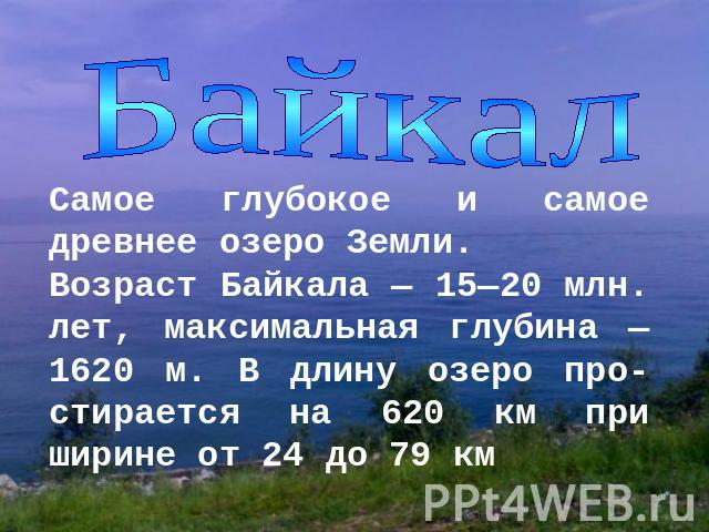 БайкалСамое глубокое и самое древнее озеро Земли. Возраст Байкала — 15—20 млн. лет, максимальная глубина — 1620 м. В длину озеро про-стирается на 620 км при ширине от 24 до 79 км