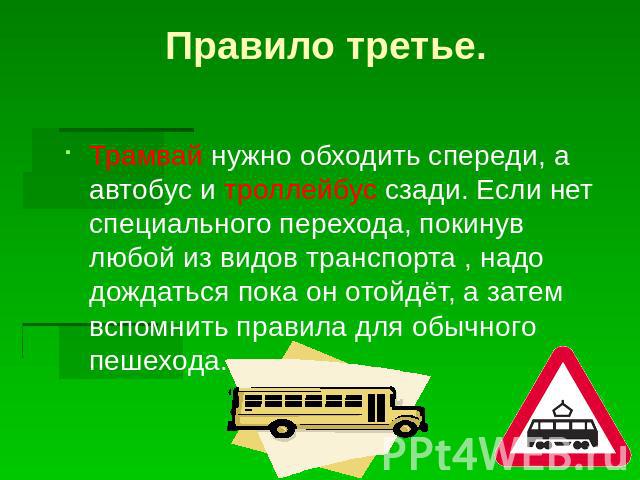 Правило третье.Трамвай нужно обходить спереди, а автобус и троллейбус сзади. Если нет специального перехода, покинув любой из видов транспорта , надо дождаться пока он отойдёт, а затем вспомнить правила для обычного пешехода.