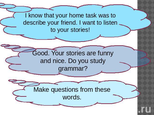 I know that your home task was to describe your friend. I want to listen to your stories!Good. Your stories are funny and nice. Do you study grammar?Make questions from these words.