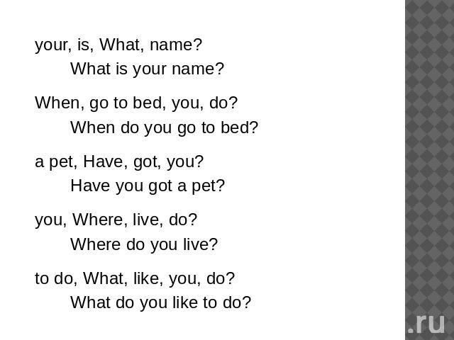 your, is, What, name?What is your name?When, go to bed, you, do?When do you go to bed?a pet, Have, got, you?Have you got a pet?you, Where, live, do?Where do you live?to do, What, like, you, do?What do you like to do?