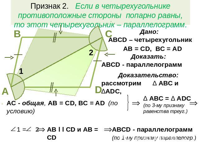 Признак 2. Если в четырехугольнике противоположные стороны попарно равны, то этот четырехугольник – параллелограмм.Дано: АВСD – четырехугольникAB = CD, BC = ADДоказать: АВСD - параллелограммДоказательство: рассмотрим ∆ АВС и ∆ADC,AC - общая, AB = CD…