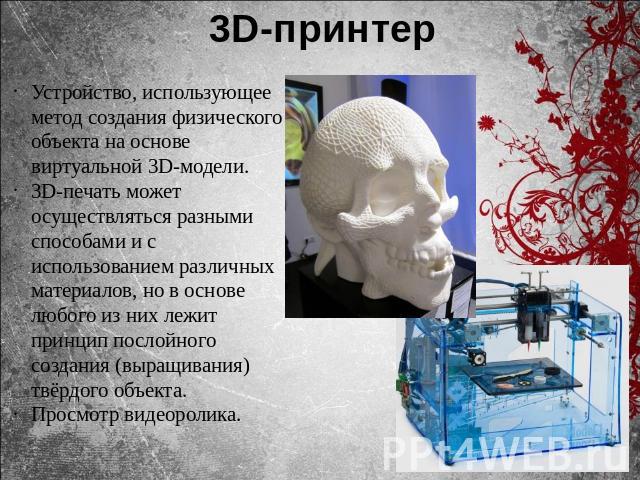 3D-принтерУстройство, использующее метод создания физического объекта на основе виртуальной 3D-модели.3D-печать может осуществляться разными способами и с использованием различных материалов, но в основе любого из них лежит принцип послойного создан…
