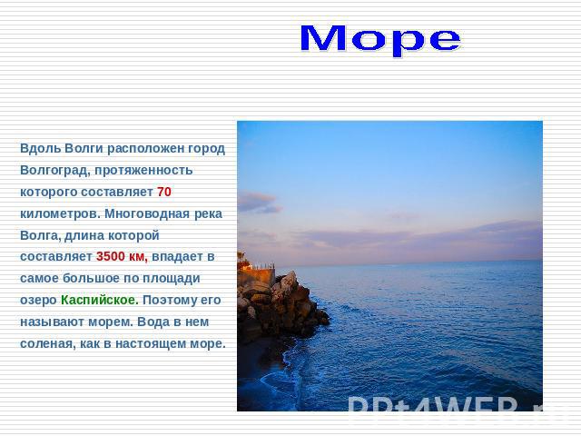 Море Каспийское Вдоль Волги расположен город Волгоград, протяженность которого составляет 70 километров. Многоводная река Волга, длина которой составляет 3500 км, впадает в самое большое по площади озеро Каспийское. Поэтому его называют морем. Вода …