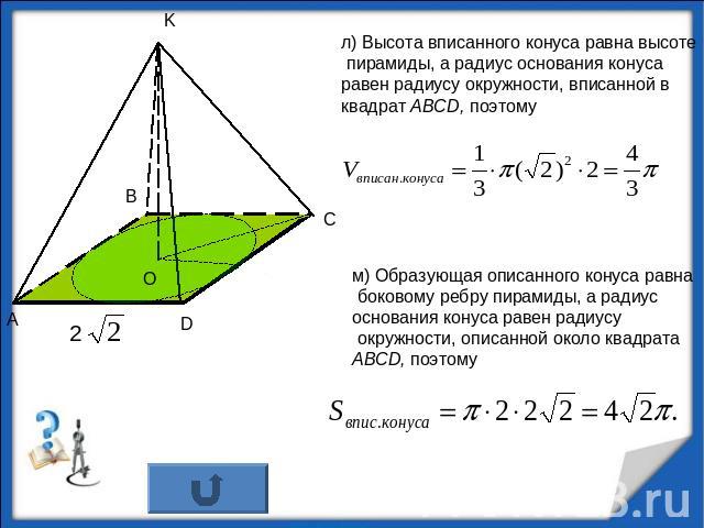 л) Высота вписанного конуса равна высоте пирамиды, а радиус основания конуса равен радиусу окружности, вписанной в квадрат АВСD, поэтомум) Образующая описанного конуса равна боковому ребру пирамиды, а радиус основания конуса равен радиусу окружности…