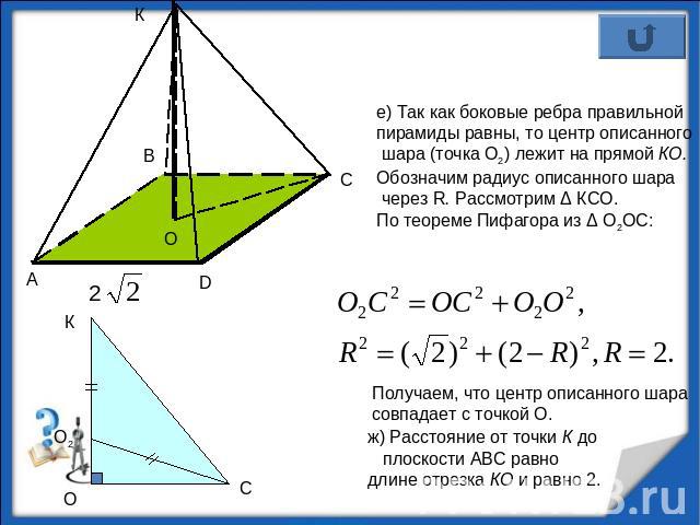 е) Так как боковые ребра правильной пирамиды равны, то центр описанного шара (точка О2) лежит на прямой КО. Обозначим радиус описанного шара через R. Рассмотрим Δ КСО. По теореме Пифагора из Δ О2ОС:Получаем, что центр описанного шара совпадает с точ…
