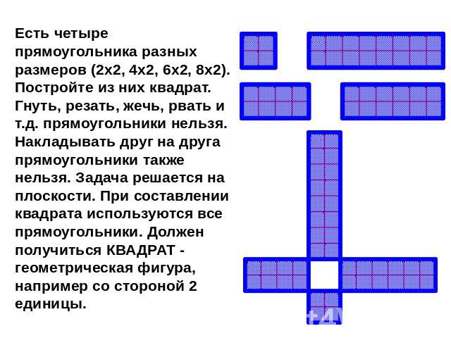 Есть четыре прямоугольника разных размеров (2x2, 4x2, 6x2, 8x2). Постройте из них квадрат. Гнуть, резать, жечь, рвать и т.д. прямоугольники нельзя. Hакладывать друг на друга прямоугольники также нельзя. Задача решается на плоскости. При составлении …