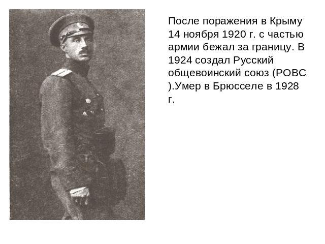 После поражения в Крыму 14 ноября 1920 г. с частью армии бежал за границу. В 1924 создал Русский общевоинский союз (РОВС).Умер в Брюсселе в 1928 г.