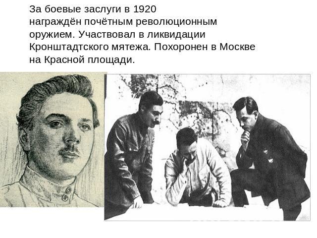 За боевые заслуги в 1920 награждён почётным революционным оружием. Участвовал в ликвидации Кронштадтского мятежа. Похоронен в Москве на Красной площади.