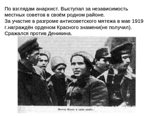 По взглядам анархист. Выступал за независимость местных советов в своём родном районе. За участие в разгроме антисоветского мятежа в мае 1919 г.награждён орденом Красного знамени(не получил). Сражался против Деникина.