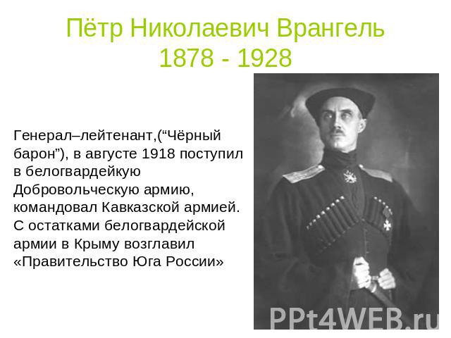 Пётр Николаевич Врангель1878 - 1928 Генерал–лейтенант,(“Чёрный барон”), в августе 1918 поступил в белогвардейкую Добровольческую армию, командовал Кавказской армией. С остатками белогвардейской армии в Крыму возглавил «Правительство Юга России»