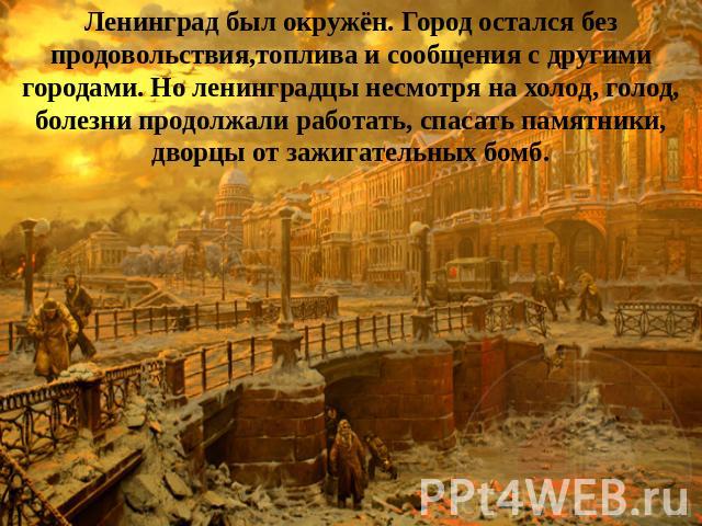 Ленинград был окружён. Город остался без продовольствия,топлива и сообщения с другими городами. Но ленинградцы несмотря на холод, голод, болезни продолжали работать, спасать памятники, дворцы от зажигательных бомб.