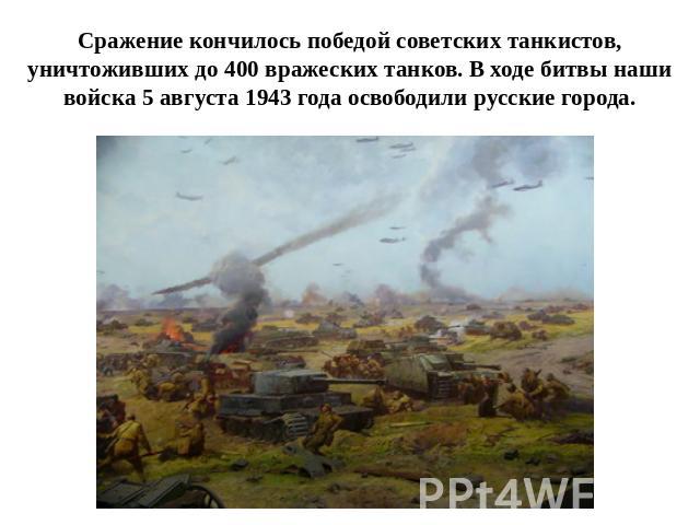 Сражение кончилось победой советских танкистов,уничтоживших до 400 вражеских танков. В ходе битвы наши войска 5 августа 1943 года освободили русские города.