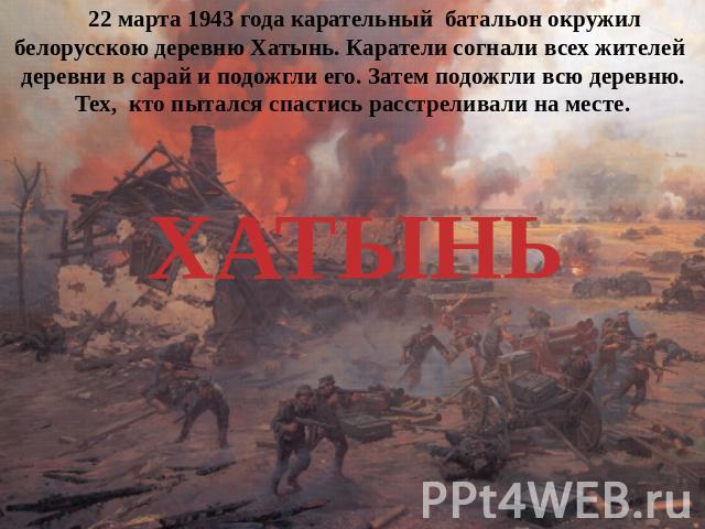 22 марта 1943 года карательный батальон окружил белорусскою деревню Хатынь. Каратели согнали всех жителей деревни в сарай и подожгли его. Затем подожгли всю деревню. Тех, кто пытался спастись расстреливали на месте.ХАТЫНЬ