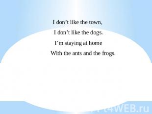 I don’t like the town, I don’t like the dogs.I’m staying at home With the ants a