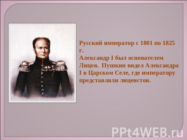 Русский император с 1801 по 1825 г.Александр I был основателем Лицея. Пушкин видел Александра I в Царском Селе, где императору представляли лицеистов.