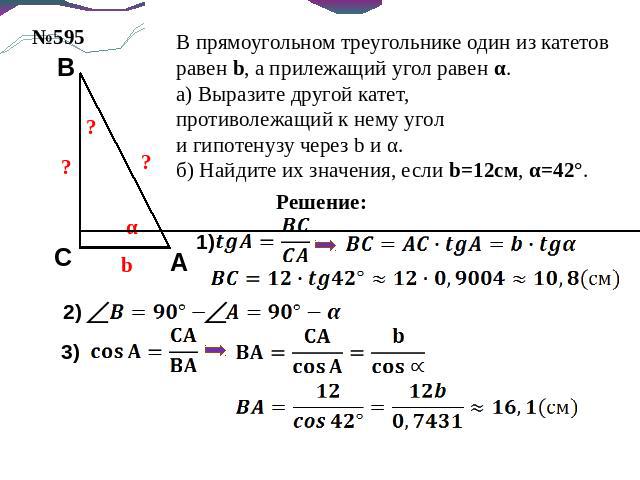 В прямоугольном треугольнике один из катетов равен b, а прилежащий угол равен α.а) Выразите другой катет,противолежащий к нему уголи гипотенузу через b и α.б) Найдите их значения, если b=12см, α=42°.