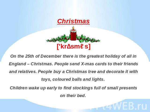 Christmas['krɪsməs]On the 25th of December there is the greatest holiday of all in England – Christmas. People send X-mas cards to their friends and relatives. People buy a Christmas tree and decorate it with toys, coloured balls and lights. Childre…