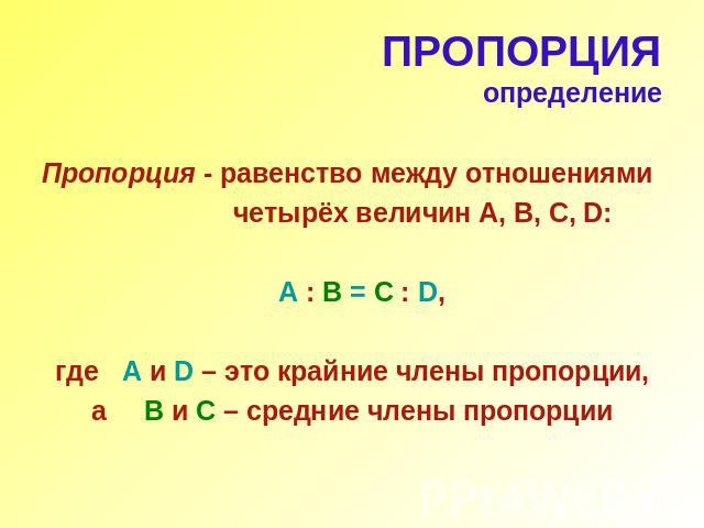 ПРОПОРЦИЯопределениеПропорция - равенство между отношениями четырёх величин А, В, С, D: A : B = C : D, где A и D – это крайние члены пропорции, а B и C – средние члены пропорции
