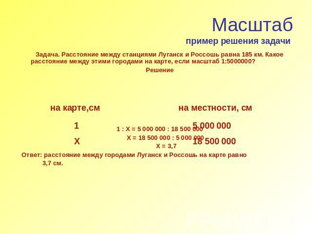 Масштабпример решения задачи Задача. Расстояние между станциями Луганск и Россошь равна 185 км. Какое расстояние между этими городами на карте, если масштаб 1:5000000?Решение 1 : Х = 5 000 000 : 18 500 000 Х = 18 500 000 : 5 000 000 Х = 3,7Ответ: ра…
