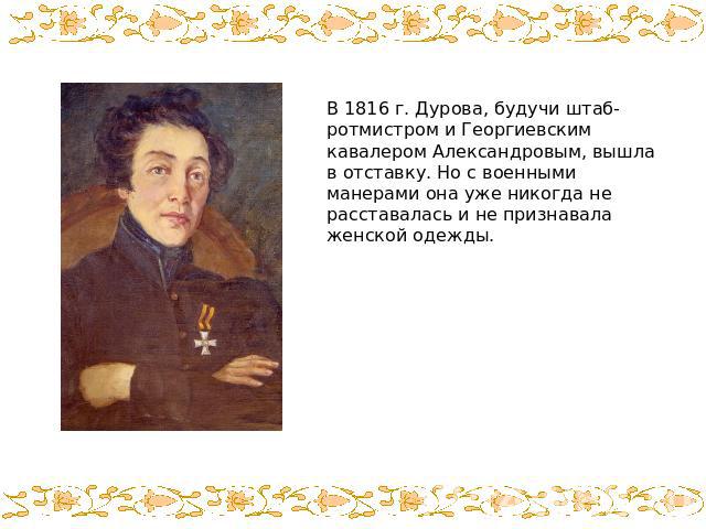 В 1816 г. Дурова, будучи штаб-ротмистром и Георгиевским кавалером Александровым, вышла в отставку. Но с военными манерами она уже никогда не расставалась и не признавала женской одежды.