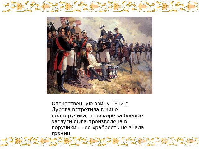 Отечественную войну 1812 г. Дурова встретила в чине подпоручика, но вскоре за боевые заслуги была произведена в поручики — ее храбрость не знала границ