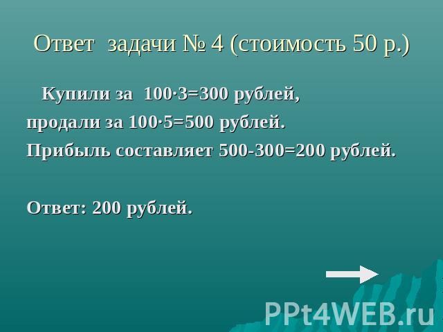 Ответ задачи № 4 (стоимость 50 р.)Купили за 100·3=300 рублей,продали за 100·5=500 рублей.Прибыль составляет 500-300=200 рублей.Ответ: 200 рублей.