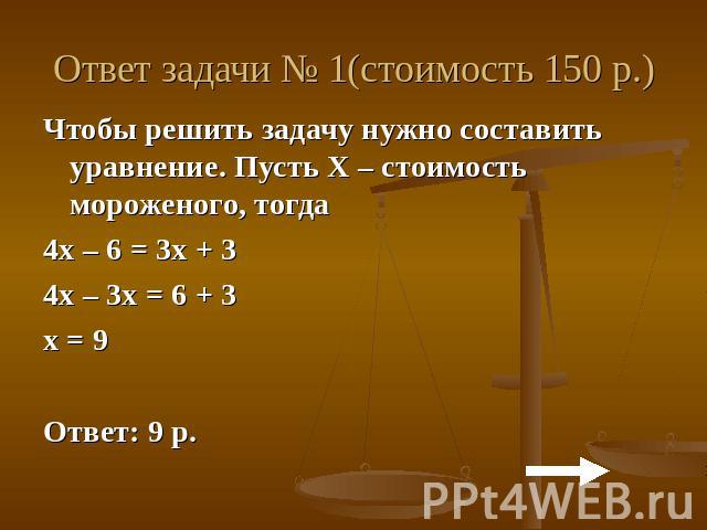 Ответ задачи № 1(стоимость 150 р.)Чтобы решить задачу нужно составить уравнение. Пусть Х – стоимость мороженого, тогда 4х – 6 = 3х + 34х – 3х = 6 + 3х = 9Ответ: 9 р.