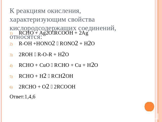 К реакциям окисления, характеризующим свойства кислородсодержащих соединений, относятся:RCHO + Ag2ORCOOH + 2AgR-OH +HONO2 RONO2 + H2O2ROH R-O-R + H2ORCHO + CuO RCHO + Cu + H2ORCHO + H2 RCH2OH2RCHO + O2 2RCOOHОтвет:1,4,6