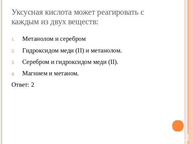 Уксусная кислота может реагировать с каждым из двух веществ:Метанолом и серебромГидроксидом меди (II) и метанолом.Серебром и гидроксидом меди (II).Магнием и метаном.Ответ: 2