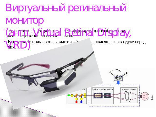 Виртуальный ретинальный монитор(англ. Virtual Retinal Display, VRD) Это технология устройств вывода, формирующая изображение непосредственно на сетчатке глаза.В результате пользователь видит изображение, «висящее» в воздухе перед ним.