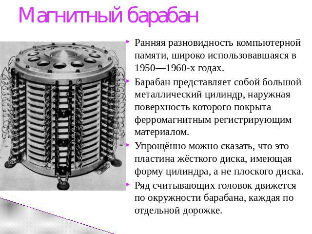 Магнитный барабанРанняя разновидность компьютерной памяти, широко использовавшаяся в 1950—1960-х годах.Барабан представляет собой большой металлический цилиндр, наружная поверхность которого покрыта ферромагнитным регистрирующим материалом.Упрощённо…