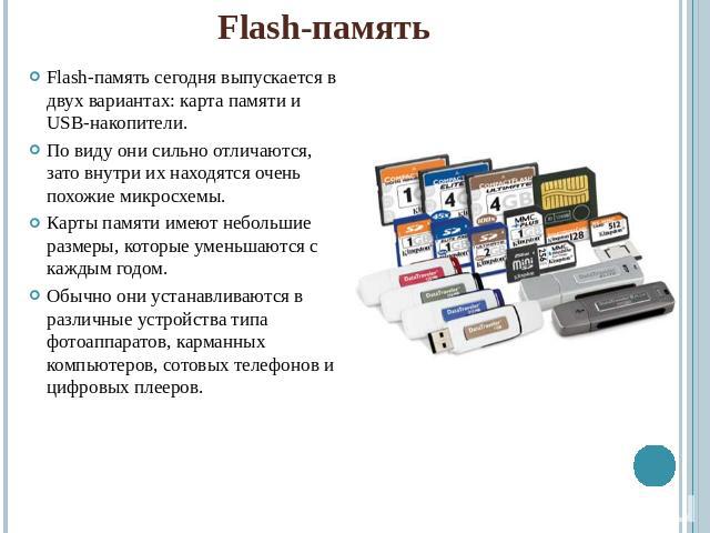 Flash-памятьFlash-память сегодня выпускается в двух вариантах: карта памяти и USB-накопители.По виду они сильно отличаются, зато внутри их находятся очень похожие микросхемы.Карты памяти имеют небольшие размеры, которые уменьшаются с каждым годом.Об…