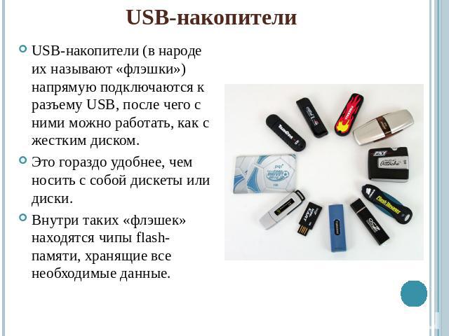 USB-накопителиUSB-накопители (в народе их называют «флэшки») напрямую подключаются к разъему USB, после чего с ними можно работать, как с жестким диском.Это гораздо удобнее, чем носить с собой дискеты или диски.Внутри таких «флэшек» находятся чипы f…