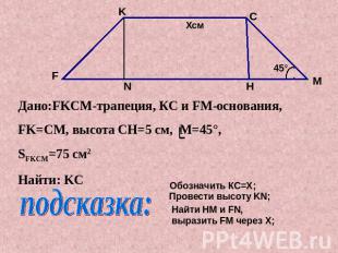 Дано:FKCM-трапеция, КС и FM-основания,FK=CМ, высота CH=5 см, M=45°,SFKCM=75 см2Н