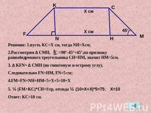 Решение: 1.пусть KC=X см, тогда NH=Xсм;2.Рассмотрим ∆ CMH, C =90°-45°=45°,по при