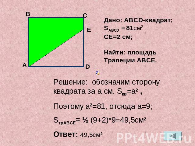Дано: АВСD-квадрат;SАВСD = 81см2СЕ=2 см;Найти: площадь Трапеции АВСЕ. Решение: обозначим сторону квадрата за a см. Sкв=a2 ,Поэтому a2=81, отсюда a=9;SтрАВСЕ= ½ (9+2)*9=49,5см2Ответ: 49,5см2