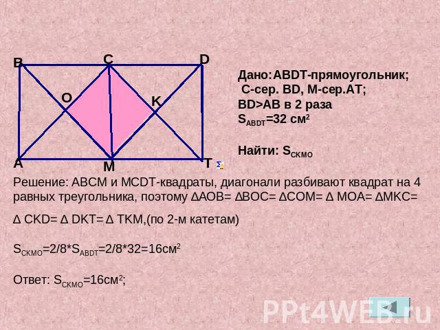Дано:ABDT-прямоугольник; C-сер. BD, М-сер.AT;BD>AB в 2 разаSABDT=32 см2Найти: SCKMOРешение: АВСМ и МСDT-квадраты, диагонали разбивают квадрат на 4 равных треугольника, поэтому ∆АОВ= ∆ВОС= ∆СOМ= ∆ МOA= ∆MKC= ∆ CKD= ∆ DKT= ∆ TKM,(по 2-м катетам)SCKMO=…