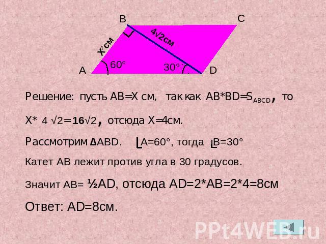 Решение: пусть AB=X см, так как AB*BD=SABCD, то X* 4 √2= 16√2, отсюда X=4см.Рассмотрим ∆ABD. A=60°, тогда B=30°Катет AB лежит против угла в 30 градусов. Значит AB= ½AD, отсюда AD=2*AB=2*4=8смОтвет: AD=8см.