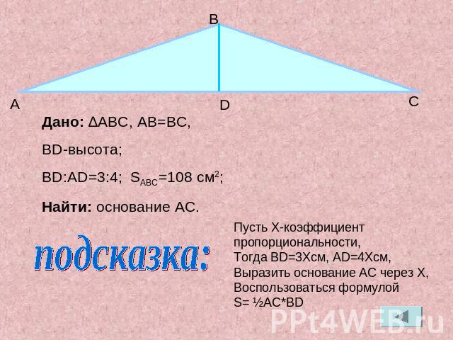 Дано: ∆ABC, АB=BC,BD-высота;BD:AD=3:4; SABC=108 см2;Найти: основание AC.Пусть X-коэффициент пропорциональности,Тогда BD=3Xсм, АD=4Xсм, Выразить основание AC через X,Воспользоваться формулой S= ½AC*BD