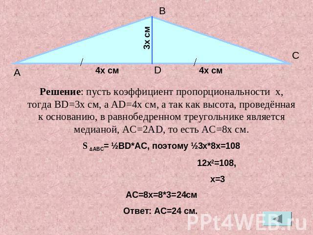 Решение: пусть коэффициент пропорциональности x, тогда BD=3x см, а AD=4x cм, а так как высота, проведённая к основанию, в равнобедренном треугольнике является медианой, AC=2AD, то есть AC=8x cм.S ∆ABC= ½BD*AC, поэтому ½3x*8x=108 12x2=108, x=3АС=8x=8…