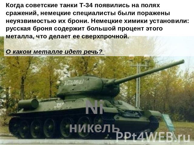 Когда советские танки Т-34 появились на полях сражений, немецкие специалисты были поражены неуязвимостью их брони. Немецкие химики установили: русская броня содержит большой процент этого металла, что делает ее сверхпрочной. О каком металле идет речь?