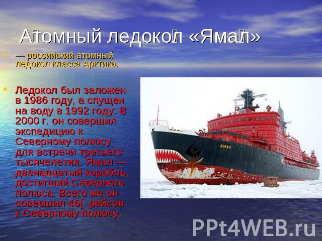 Атомный ледокол «Ямал»российский атомный ледокол класса Арктика.Ледокол был заложен в 1986 году, а спущен на воду в 1992 году. В 2000 г. он совершил экспедицию к Северному полюсу для встречи третьего тысячелетия. Ямал — двенадцатый корабль, достигши…