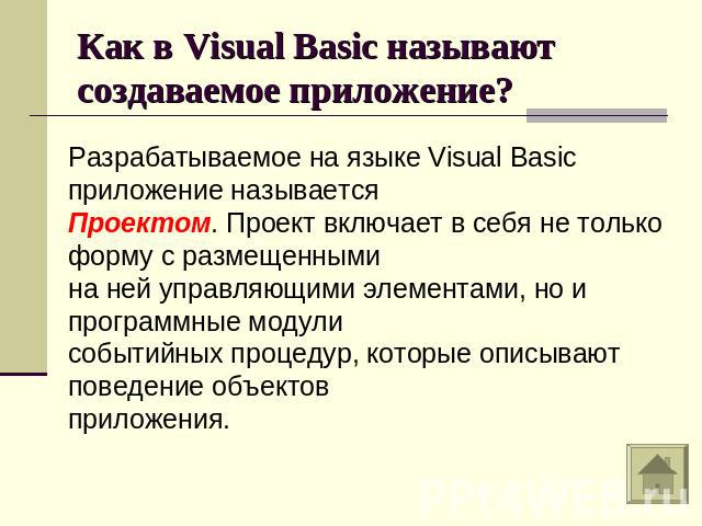 Как в Visual Basic называют создаваемое приложение?Разрабатываемое на языке Visual Basic приложение называетсяПроектом. Проект включает в себя не только форму с размещенными на ней управляющими элементами, но и программные модули событийных процедур…