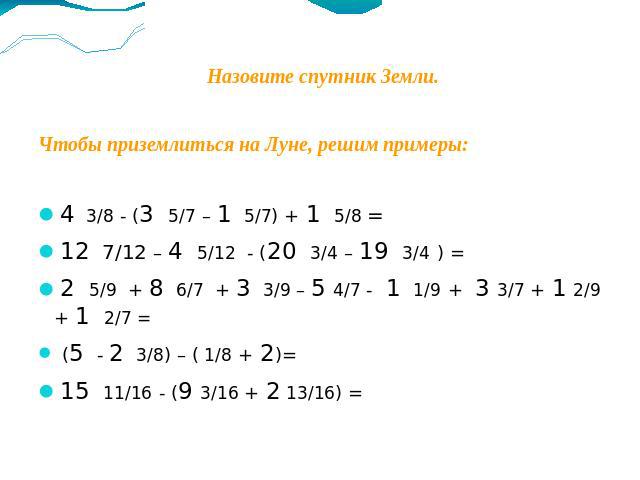 Назовите спутник Земли.Чтобы приземлиться на Луне, решим примеры:4 3/8 - (3 5/7 – 1 5/7) + 1 5/8 = 12 7/12 – 4 5/12 - (20 3/4 – 19 3/4 ) = 2 5/9 + 8 6/7 + 3 3/9 – 5 4/7 - 1 1/9 + 3 3/7 + 1 2/9 + 1 2/7 = (5 - 2 3/8) – ( 1/8 + 2)= 15 11/16 - (9 3/16 +…