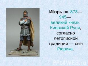 Игорь ок. 878—945— великий князь Киевской Руси, согласно летописной традиции — с