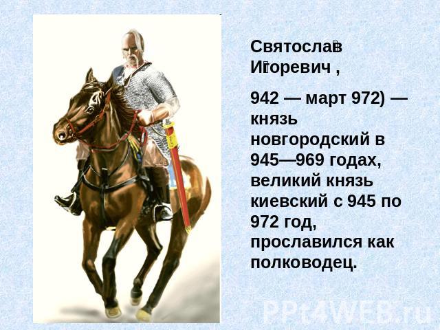 Святослав Игоревич , 942 — март 972) — князь новгородский в 945—969 годах, великий князь киевский с 945 по 972 год, прославился как полководец.