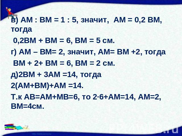 в) АМ : ВМ = 1 : 5, значит, АМ = 0,2 ВМ, тогда в) АМ : ВМ = 1 : 5, значит, АМ = 0,2 ВМ, тогда 0,2ВМ + ВМ = 6, ВМ = 5 см.г) АМ – ВМ= 2, значит, АМ= ВМ +2, тогда ВМ + 2+ ВМ = 6, ВМ = 2 см.д)2ВМ + 3АМ =14, тогда 2(АМ+ВМ)+АМ =14.Т.к АВ=АМ+МВ=6, то 2∙6+А…