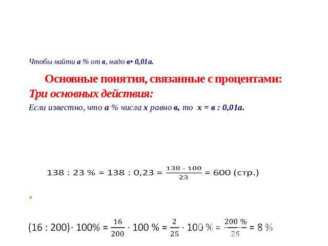 Основные понятия, связанные с процентами: Три основных действия: I Нахождение процента от числа Чтобы найти процент от числа, нужно число умножить на процент. Чтобы найти а % от в, надо в• 0,01а. Найдем 60 % от 500 500 x 60 % = 500 x 0,6 = 300 II На…